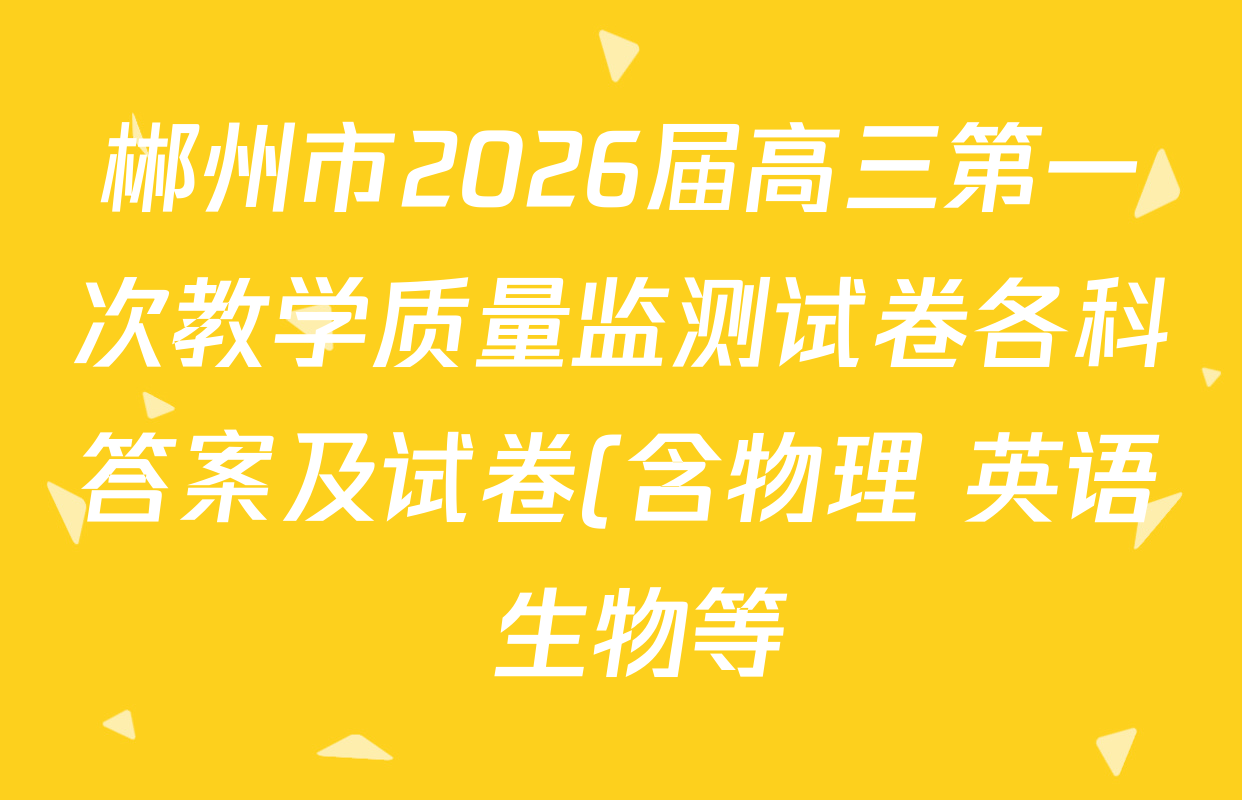 郴州市2026届高三第一次教学质量监测试卷各科答案及试卷(含物理 英语 生物等) 郴州市2026届高三第一次教学质量监测试卷各科答案及试卷(含物理 英语 生物等)